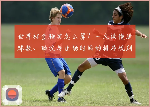 世界杯金靴奖怎么算？一文读懂进球数、助攻与出场时间的排序规则