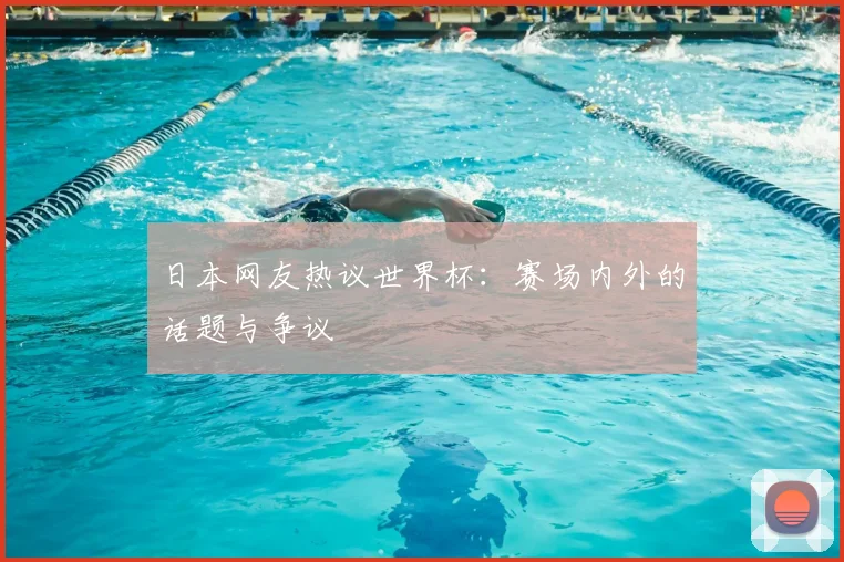 日本网友热议世界杯:赛场内外的话题与争议