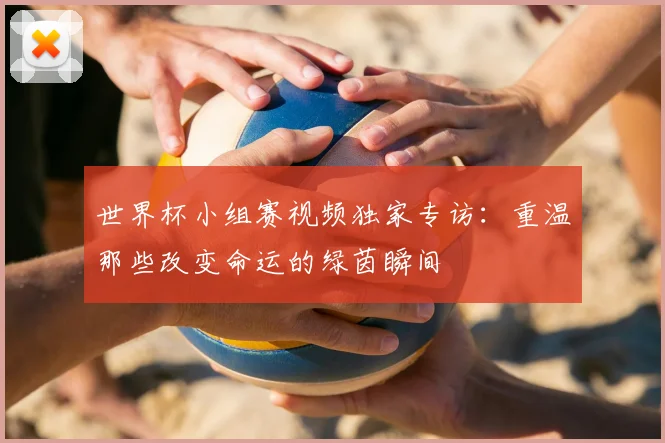 世界杯小组赛视频独家专访:重温那些改变命运的绿茵瞬间