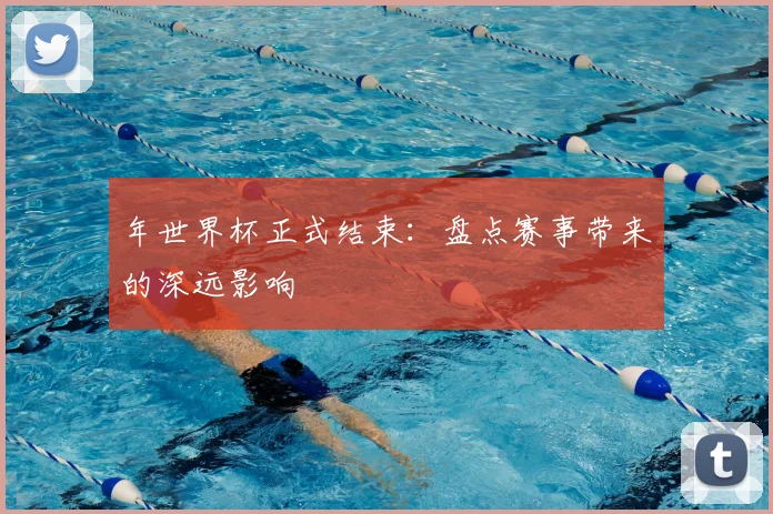 年世界杯正式结束：盘点赛事带来的深远影响