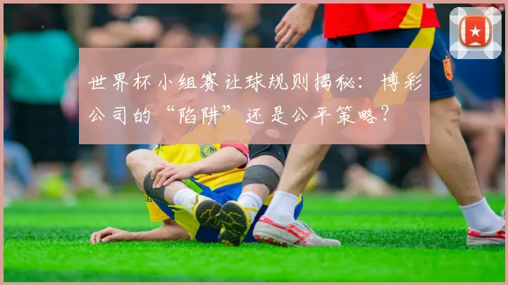世界杯小组赛让球规则揭秘：博彩公司的“陷阱”还是公平策略？